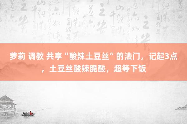 萝莉 调教 共享“酸辣土豆丝”的法门，记起3点，土豆丝酸辣脆酸，超等下饭