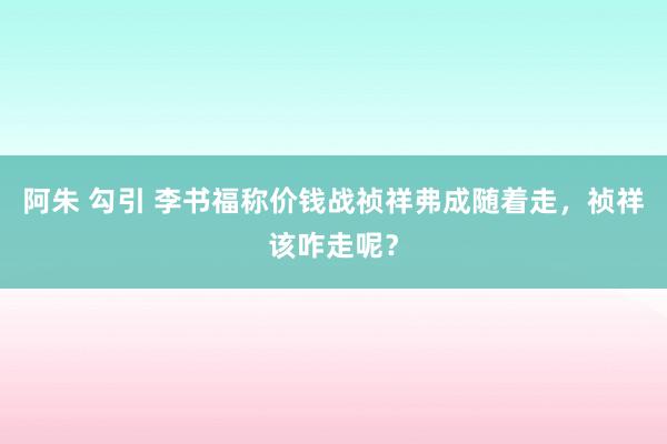 阿朱 勾引 李书福称价钱战祯祥弗成随着走，祯祥该咋走呢？