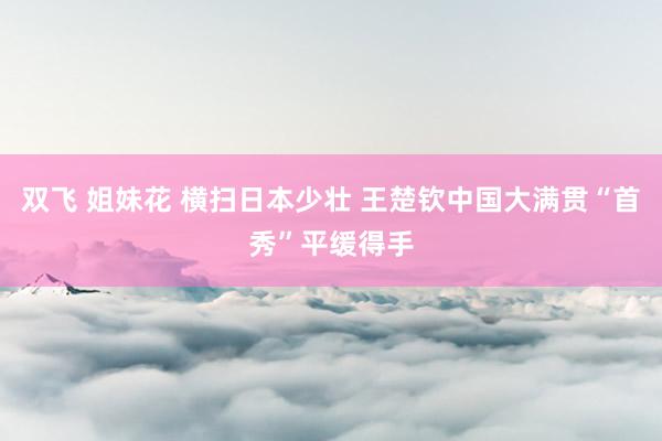 双飞 姐妹花 横扫日本少壮 王楚钦中国大满贯“首秀”平缓得手