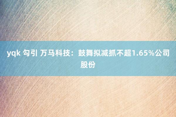 yqk 勾引 万马科技：鼓舞拟减抓不超1.65%公司股份