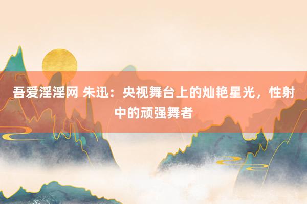 吾爱淫淫网 朱迅：央视舞台上的灿艳星光，性射中的顽强舞者