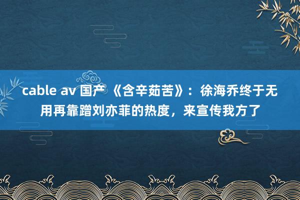 cable av 国产 《含辛茹苦》：徐海乔终于无用再靠蹭刘亦菲的热度，来宣传我方了