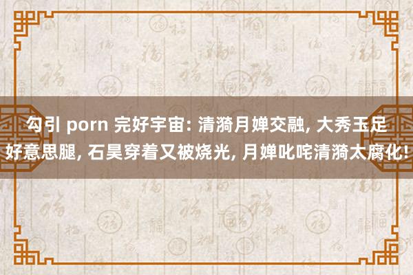 勾引 porn 完好宇宙: 清漪月婵交融, 大秀玉足好意思腿, 石昊穿着又被烧光, 月婵叱咤清漪太腐化!