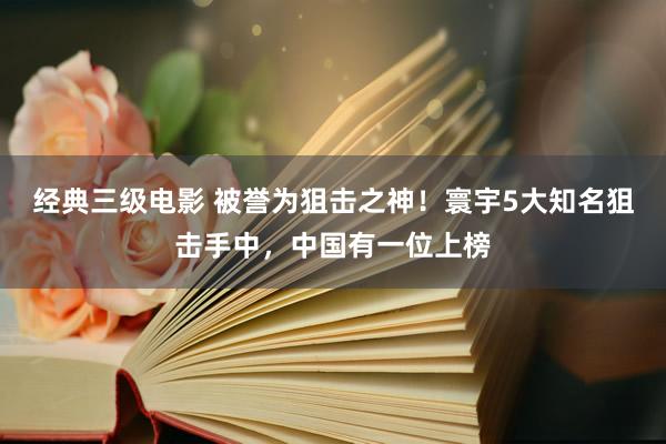 经典三级电影 被誉为狙击之神！寰宇5大知名狙击手中，中国有一位上榜