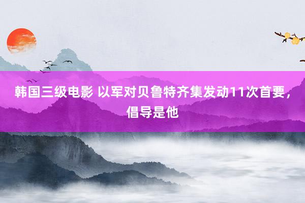 韩国三级电影 以军对贝鲁特齐集发动11次首要，倡导是他