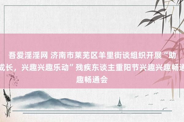 吾爱淫淫网 济南市莱芜区羊里街谈组织开展“助残成长，兴趣兴趣乐动”残疾东谈主重阳节兴趣兴趣畅通会