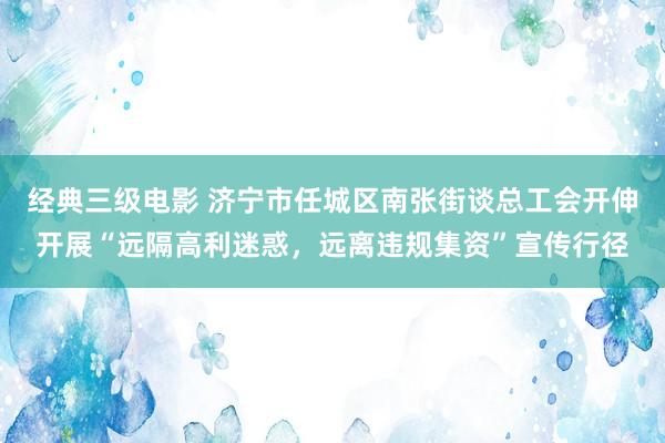 经典三级电影 济宁市任城区南张街谈总工会开伸开展“远隔高利迷惑，远离违规集资”宣传行径