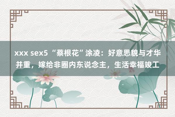 xxx sex5 “蔡根花”涂凌：好意思貌与才华并重，嫁给非圈内东说念主，生活幸福竣工