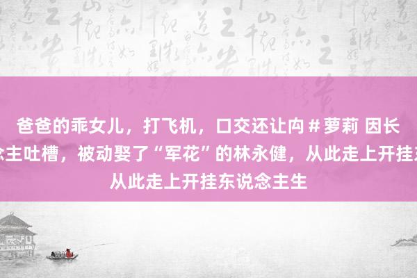 爸爸的乖女儿，打飞机，口交还让禸＃萝莉 因长相被东说念主吐槽，被动娶了“军花”的林永健，从此走上开挂东说念主生