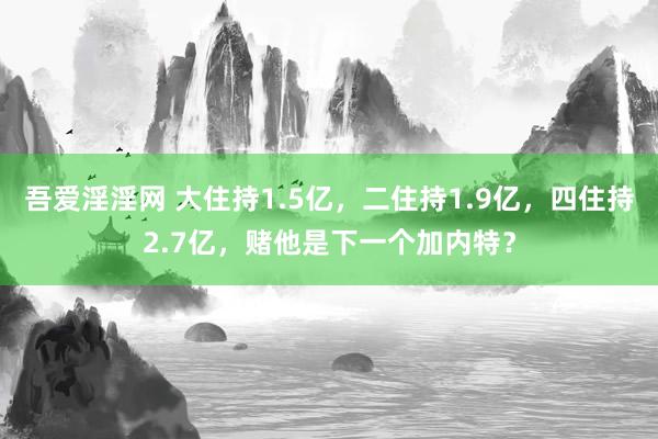 吾爱淫淫网 大住持1.5亿，二住持1.9亿，四住持2.7亿，赌他是下一个加内特？