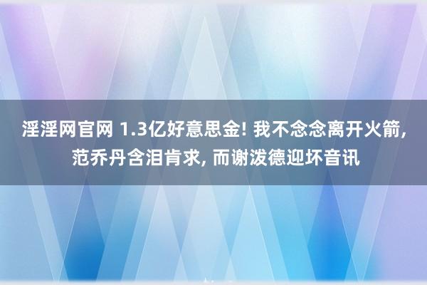 淫淫网官网 1.3亿好意思金! 我不念念离开火箭， 范乔丹含泪肯求， 而谢泼德迎坏音讯