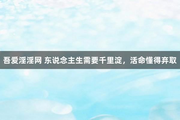 吾爱淫淫网 东说念主生需要千里淀，活命懂得弃取