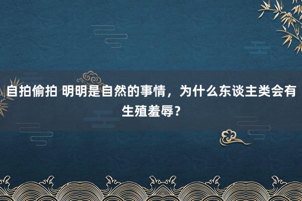 自拍偷拍 明明是自然的事情，为什么东谈主类会有生殖羞辱？