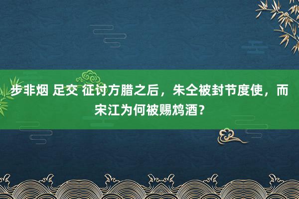 步非烟 足交 征讨方腊之后，朱仝被封节度使，而宋江为何被赐鸩酒？