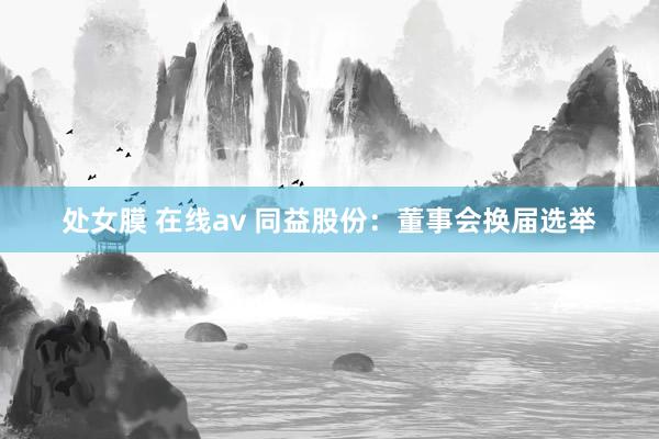 处女膜 在线av 同益股份：董事会换届选举