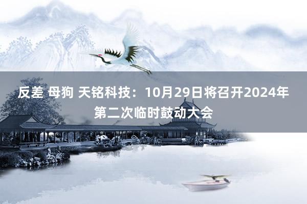 反差 母狗 天铭科技：10月29日将召开2024年第二次临时鼓动大会