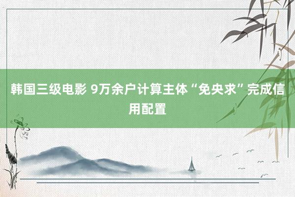 韩国三级电影 9万余户计算主体“免央求”完成信用配置