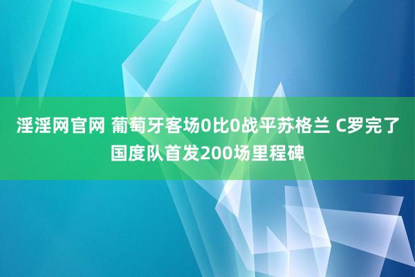 淫淫网官网 葡萄牙客场0比0战平苏格兰 C罗完了国度队首发200场里程碑