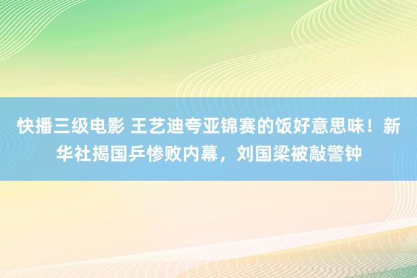 快播三级电影 王艺迪夸亚锦赛的饭好意思味！新华社揭国乒惨败内幕，刘国梁被敲警钟