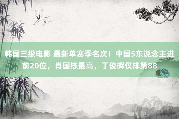 韩国三级电影 最新单赛季名次！中国5东说念主进前20位，肖国栋最高，丁俊晖仅排第88