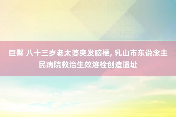 巨臀 八十三岁老太婆突发脑梗， 乳山市东说念主民病院救治生效溶栓创造遗址