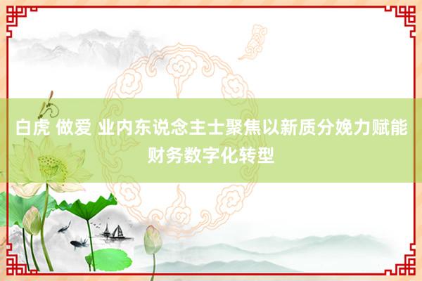 白虎 做爱 业内东说念主士聚焦以新质分娩力赋能财务数字化转型