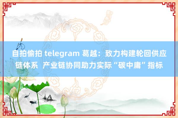 自拍偷拍 telegram 葛越：致力构建轮回供应链体系  产业链协同助力实际“碳中庸”指标