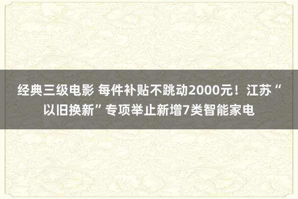 经典三级电影 每件补贴不跳动2000元！江苏“以旧换新”专项举止新增7类智能家电