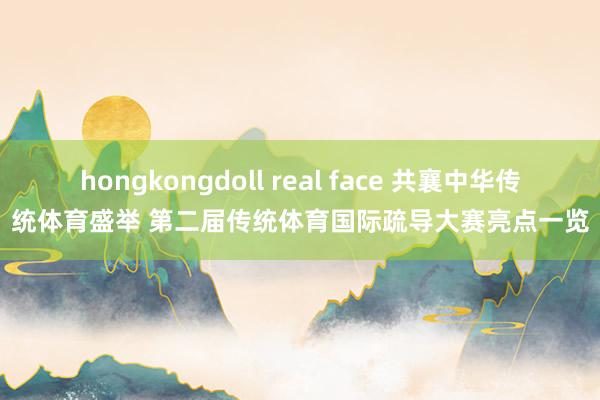 hongkongdoll real face 共襄中华传统体育盛举 第二届传统体育国际疏导大赛亮点一览