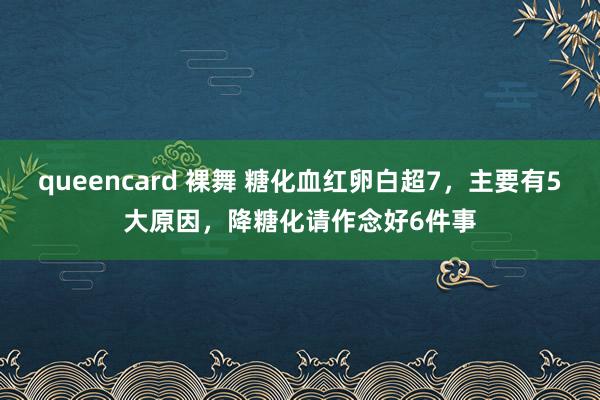 queencard 裸舞 糖化血红卵白超7，主要有5大原因，降糖化请作念好6件事