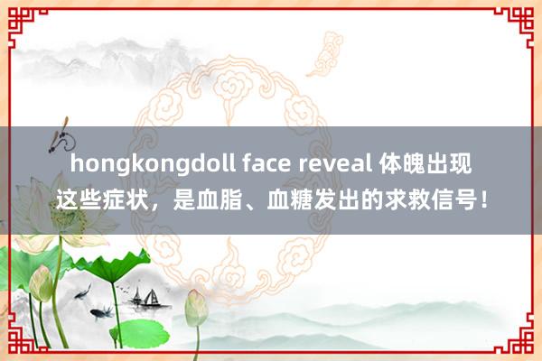 hongkongdoll face reveal 体魄出现这些症状，是血脂、血糖发出的求救信号！