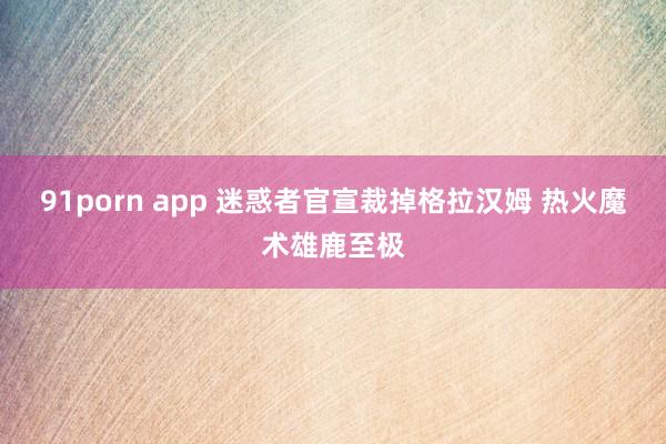 91porn app 迷惑者官宣裁掉格拉汉姆 热火魔术雄鹿至极