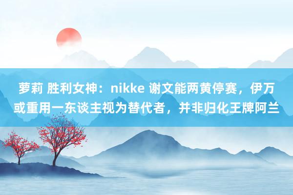 萝莉 胜利女神：nikke 谢文能两黄停赛，伊万或重用一东谈主视为替代者，并非归化王牌阿兰