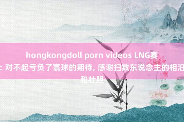 hongkongdoll porn videos LNG赛后更博: 对不起亏负了寰球的期待, 感谢扫数东说念主的相沿和壮胆