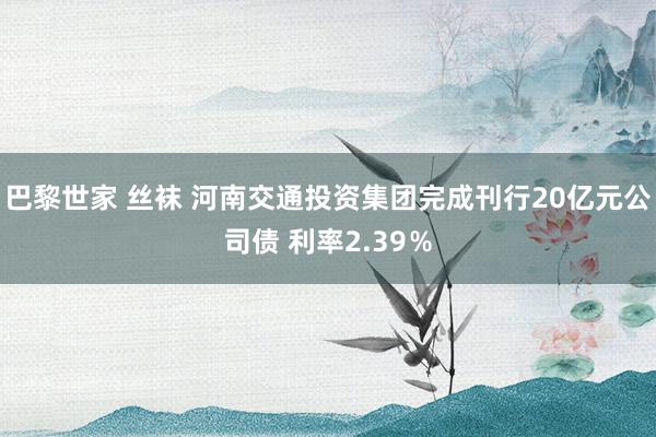 巴黎世家 丝袜 河南交通投资集团完成刊行20亿元公司债 利率2.39％