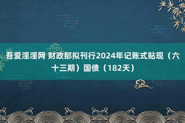 吾爱淫淫网 财政部拟刊行2024年记账式贴现（六十三期）国债（182天）