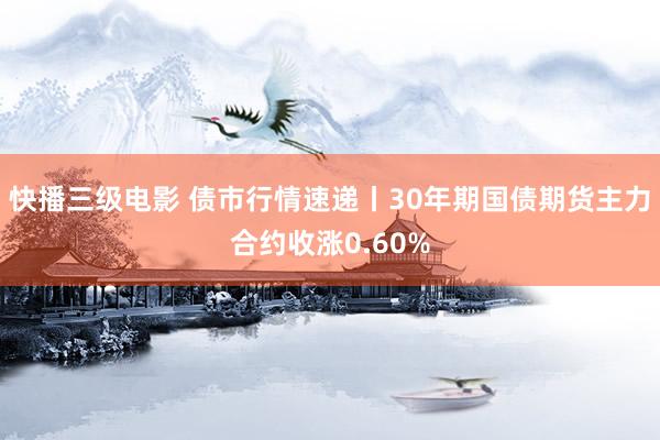 快播三级电影 债市行情速递丨30年期国债期货主力合约收涨0.60%