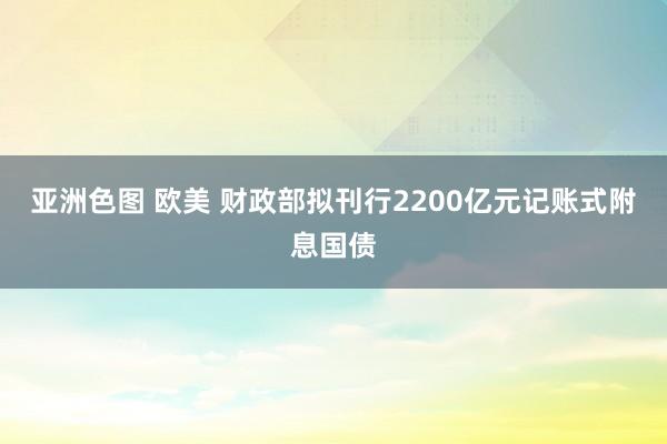 亚洲色图 欧美 财政部拟刊行2200亿元记账式附息国债