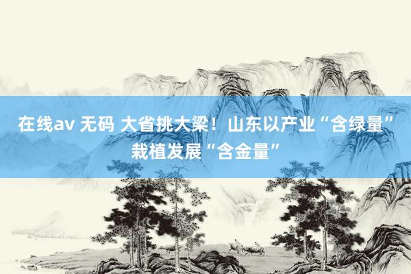 在线av 无码 大省挑大梁！山东以产业“含绿量”栽植发展“含金量”