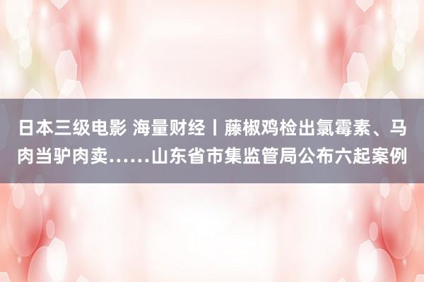 日本三级电影 海量财经丨藤椒鸡检出氯霉素、马肉当驴肉卖……山东省市集监管局公布六起案例