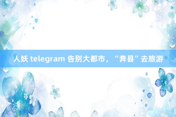 人妖 telegram 告别大都市，“奔县”去旅游