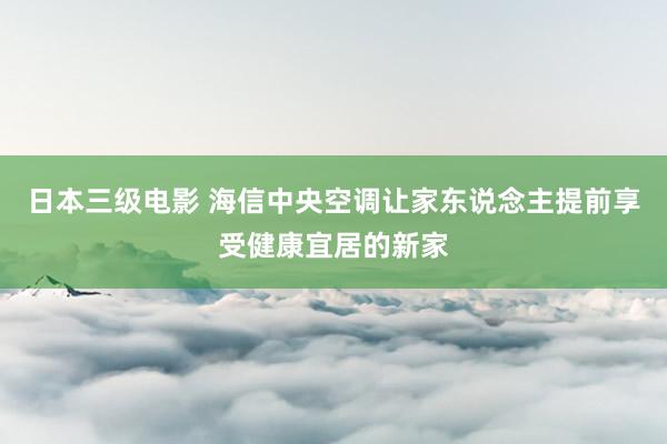 日本三级电影 海信中央空调让家东说念主提前享受健康宜居的新家