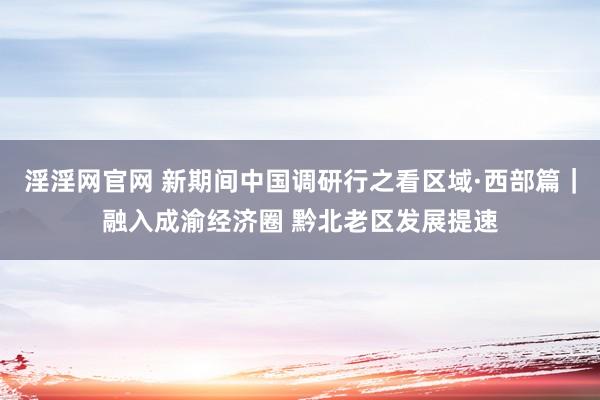 淫淫网官网 新期间中国调研行之看区域·西部篇｜融入成渝经济圈 黔北老区发展提速