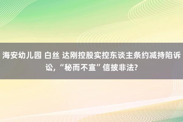 海安幼儿园 白丝 达刚控股实控东谈主条约减持陷诉讼, “秘而不宣”信披非法?