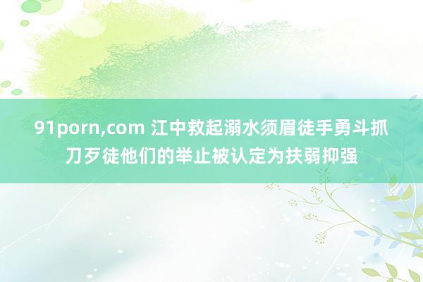 91porn,com 江中救起溺水须眉徒手勇斗抓刀歹徒他们的举止被认定为扶弱抑强