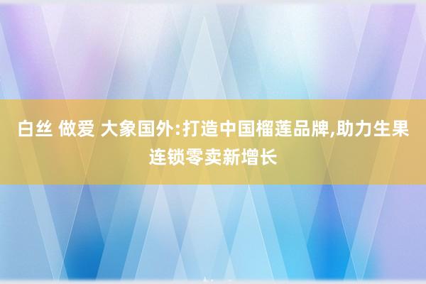 白丝 做爱 大象国外:打造中国榴莲品牌,助力生果连锁零卖新增长