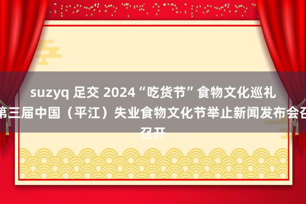 suzyq 足交 2024“吃货节”食物文化巡礼暨第三届中国（平江）失业食物文化节举止新闻发布会召开