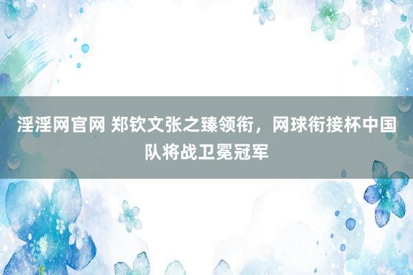 淫淫网官网 郑钦文张之臻领衔，网球衔接杯中国队将战卫冕冠军