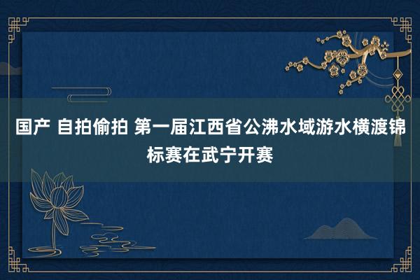 国产 自拍偷拍 第一届江西省公沸水域游水横渡锦标赛在武宁开赛