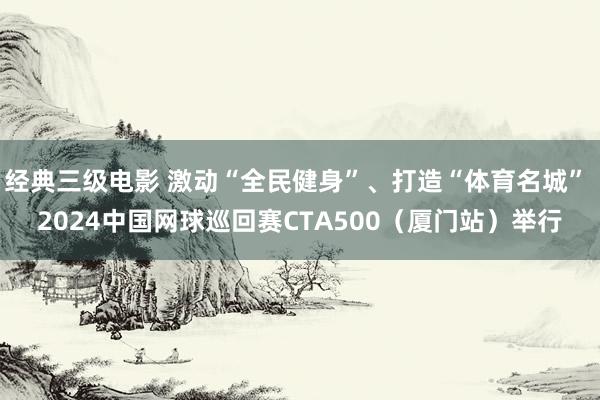 经典三级电影 激动“全民健身”、打造“体育名城” 2024中国网球巡回赛CTA500（厦门站）举行